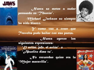 Nunca se meten a nadar pensando en “Tiburón”.  Michael Jackson no siempre ha sido blanco.  Y como van a creer que Travolta pudo bailar con esa panza.  Nunca oyeron las siguientes expresiones: “ El avión, jefe, el avión”, o “ Abuelito dime tu”.  No recuerdan quien era la “Mujer maravilla”.  