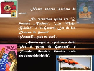 Nunca usaron lonchera de metal.   No recuerdan quien era “El Hombre Nuclear”, “La Mujer Biónica”, o “el General Lee de los Duques de Hazard” (¿Hazard?...¿que es eso?).  Nunca oyeron o pudieron decir “Por el poder de Greiscol”, o “Thunder, thunder, thunder cats oooooooohhhhhhhhh”.  
