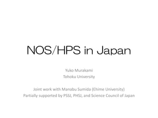 NOS/HPS in Japan
Yuko Murakami
Tohoku University
Joint work with Manabu Sumida (Ehime University)
Partially supported by PSSJ, PHSJ, and Science Council of Japan
 