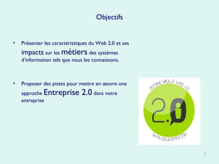 Objectifs Présenter les caractéristiques du Web 2.0 et ses  impacts  sur les  métiers  des systèmes d’information tels que nous les connaissons. Proposer des pistes pour mettre en œuvre une approche  Entreprise 2.0  dans votre entreprise 
