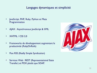 Langages dynamiques et simplicité JavaScript, PHP, Ruby, Python et Meta Programmation AJAX : Asynchronous JavaScript & XML  XHTML / CSS 2.0 Frameworks de développement augmentant la productivité (RubyOnRails) Flux RSS (Really Simple Syndication)  Services Web : REST (Representational State Transfer) et POX plutôt que SOAP. 