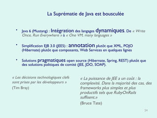La Suprématie de Java est bousculée Java 6 (Mustang) :  Intégration  des langages  dynamiques . De   « Write Once, Run Everywhere »   à   « One VM, many languages » Simplification EJB 3.0 (JEE5) :  annotation  plutôt que XML, POJO (Hibernate) plutôt que composants, Web Services en quelques lignes Solutions  pragmatiques  open source (Hibernate, Spring, REST) plutôt que des solutions politiques de comité (JEE, JDO, SOAP). « La puissance de JEE a un coût : la complexité. Dans la majorité des cas, des frameworks plus simples et plus productifs tels que RubyOnRails suffisent.»   (Bruce Tate) « Les décisions technologiques clefs sont prises par les développeurs »   (Tim Bray) 