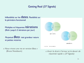 Getting Real (37 Signals) Inflexibilité sur les  dates . Flexibilité sur le périmètre fonctionnel Multiples et fréquentes  itérations  (flickr jusqu’à 2 itérations par jour)  Perpetual  Beta  : test grandeur nature et petites victoires « Nous vivons une vie en version Beta »  (Bruce Nussbaum) « Avoir le droit à l’erreur et le devoir de réactivité rapide » (37 Signals) 