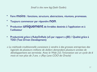 Small is the new big  (Seth Godin) Faire  moins  : fonctions, structure, abstractions, réunions, promesses.  Toujours commencer par répondre  non . Production  uniquement  de livrables destinés à l’application et à l’utilisateur  Productivité grâce à RubyOnRails (x5 par rapport a JEE) / Qualité grâce à TDD (Test Driven Development)  « La méthode traditionnelle consistant à vendre à des grosses entreprises des logiciels de plusieurs millions de dollars demandant plusieurs années de développement est terminée. Avec le Web 2.0, l’innovation est un cycle de 6 mois et non plus de 3 ans. » (Ray Lane COO de Oracle) 