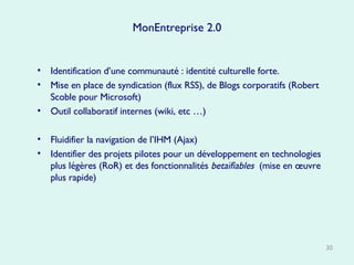 MonEntreprise 2.0 Identification d’une communauté : identité culturelle forte.  Mise en place de syndication (flux RSS), de Blogs corporatifs (Robert Scoble pour Microsoft) Outil collaboratif internes (wiki, etc …) Fluidifier la navigation de l’IHM (Ajax) Identifier des projets pilotes pour un développement en technologies plus légères (RoR) et des fonctionnalités  betaïfiables   (mise en œuvre plus rapide) 