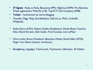 37 Signals  : Ruby on Rails, Basecamp (PM), Highrise (CRM). Prix Business Week applications Web 05 et 06. Top10 IT GUI Company (SMB)  Twitter  : l’avènement du micro-blogging Youtube, Digg, Ning, StumbleUpon, Del.icio.us, Flickr, LinkedIn, Wikipedia  Kathy Sierra (CPU), Robert Scoble (Scobleizer), Danah Boyd, Caterina Fake, David Armano, Seth Godin, Fred Cavazza, Loïc LeMeur Chris Locke, Bruce Nussbaum (Business Week), David Allen (GTD), Roger Von Oesch (Auteur, Inventeur) BoingBoing, engadget, Techcrunch, Technorati, Lifehacker, 43 Folders   