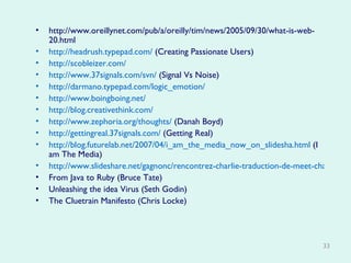 http://www.oreillynet.com/pub/a/oreilly/tim/news/2005/09/30/what-is-web-20.html http://headrush.typepad.com/  (Creating Passionate Users) http://scobleizer.com/ http://www.37signals.com/svn/  (Signal Vs Noise) http://darmano.typepad.com/logic_emotion/ http://www.boingboing.net/ http://blog.creativethink.com/ http://www.zephoria.org/thoughts/  (Danah Boyd) http://gettingreal.37signals.com/  (Getting Real)  http://blog.futurelab.net/2007/04/i_am_the_media_now_on_slidesha.html  (I am The Media) http://www.slideshare.net/gagnonc/rencontrez-charlie-traduction-de-meet-charlie/ From Java to Ruby (Bruce Tate) Unleashing the idea Virus (Seth Godin) The Cluetrain Manifesto (Chris Locke) 