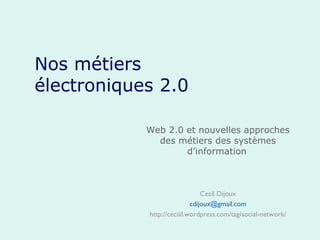 Nos métiers électroniques 2.0 Web 2.0 et nouvelles approches des métiers des systèmes d’information   Cecil Dijoux [email_address] http://ceciiil.wordpress.com/tag/social-network/ 