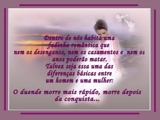 Dentro de nós habita uma fadinha romântica que  nem os desenganos, nem os casamentos e  nem os anos poderão matar. Talvez seja essa uma das diferenças básicas entre um homem e uma mulher:  O duende morre mais rápido, morre depois da conquista... 