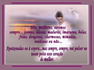 Nós, mulheres, seremos sempre... jovens, idosas, maduras, imaturas, belas, feias, dengosas, charmosas, mimadas, vaidosas ou não... Apaixonadas ou à espera...mas sempre, sempre, vai pulsar no nosso peito esse coração de mulher. 