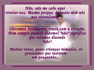 Não, não me cabe aqui revelar-nos. Mesmo porque, às vezes nem nós nos entendemos. Choramos facilmente, rimos com o coração. Nem sempre quando dizemos "não" significa que estamos dizendo  "não". Muitas vezes, quais crianças mimadas, só precisamos que insistam um pouquinho... 