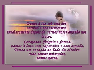 Damos à luz sob uma dor terrível e nos esquecemos imediatamente depois de  termos nosso anjinho nos  braços. Corajosas, frágeis e fortes, vamos à luta sem capacetes e sem espada. Temos um coração ao lado do cérebro. Não temos músculos, temos garra. 