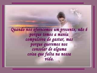 Quando nos oferecemos um presente, não é porque temos a mania compulsiva de gastar, mas porque queremos nos consolar de alguma coisa que falta na nossa vida. 