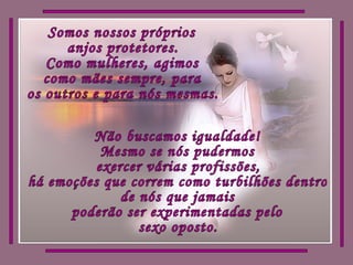 Somos nossos próprios  anjos protetores. Como mulheres, agimos como mães sempre, para os outros e para nós mesmas. Não buscamos igualdade! Mesmo se nós pudermos exercer várias profissões, há emoções que correm como turbilhões dentro  de nós que jamais  poderão ser experimentadas pelo  sexo oposto. 
