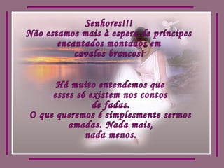 Senhores!!! Não estamos mais à espera de príncipes encantados montados em cavalos brancos! Há muito entendemos que esses só existem nos contos  de fadas. O que queremos é simplesmente sermos amadas. Nada mais,  nada menos. 