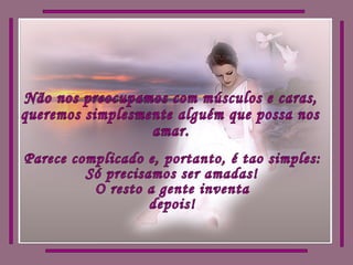 Não nos preocupamos com músculos e caras,  queremos simplesmente alguém que possa nos amar. Parece complicado e, portanto, é tao simples: Só precisamos ser amadas! O resto a gente inventa depois! 