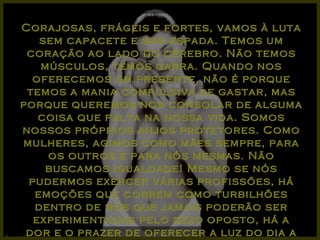 Corajosas, frágeis e fortes, vamos à luta sem capacete e sem espada. Temos um coração ao lado do cérebro. Não temos músculos, temos garra. Quando nos oferecemos um presente, não é porque temos a mania compulsiva de gastar, mas porque queremos nos consolar de alguma coisa que falta na nossa vida. Somos nossos próprios anjos protetores. Como mulheres, agimos como mães sempre, para os outros e para nós mesmas. Não buscamos igualdade! Mesmo se nós pudermos exercer várias profissões, há emoções que correm como turbilhões dentro de nós que jamais poderão ser experimentadas pelo sexo oposto, há a dor e o prazer de oferecer a luz do dia a um anjo!... 