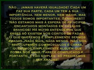 Não... jamais haverá igualdade! Cada um faz sua parte, cada um tem a sua importância, nem menor, nem maior, mas todos somos importantes. Senhores!!! Não estamos mais à espera de príncipes encantados montados em cavalos brancos! Há muito entendemos que esses só existem nos contos de fadas. O que queremos é simplesmente sermos amadas. Nada mais, nada menos. Não nos preocupamos com músculos e caras, queremos simplesmente alguém que possa nos amar. Parece complicado e, portanto, é tão simples: só precisamos ser amadas! 