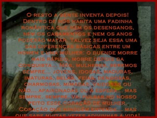 O resto a gente inventa depois! Dentro de nós habita uma fadinha romântica que nem os desenganos, nem os casamentos e nem os anos poderão matar. Talvez seja essa uma das diferenças básicas entre um homem e uma mulher: o duende morre mais rápido, morre depois da conquista... Nós, mulheres, seremos sempre... jovens, idosas, maduras, imaturas, belas, feias, dengosas, charmosas, mimadas, vaidosas ou não... apaixonadas ou à espera... mas sempre, sempre, vai pulsar no nosso peito esse coração de mulher. Coração que ninguém entende... mas que sabe muitas vezes adivinhar a vida! 