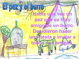 Había una vez un pez que se hizo amigo de un burro. Decidieron hacer una fiesta e invitar a todos sus amigos  El pez y el burro 