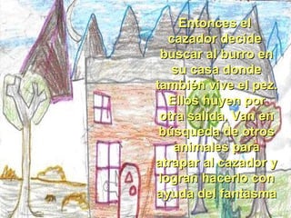 Entonces el  cazador decide  buscar al burro en su casa donde también vive el pez. Ellos huyen por otra salida. Van en búsqueda de otros animales para atrapar al cazador y logran hacerlo con ayuda del fantasma  