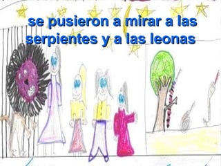 se pusieron a mirar a las serpientes y a las leonas  
