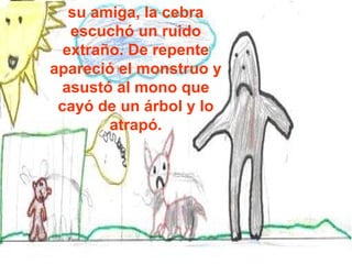 su amiga, la cebra escuchó un ruido extraño. De repente apareció el monstruo y asustó al mono que cayó de un árbol y lo atrapó. 