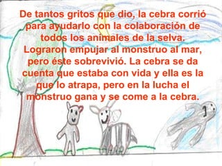 De tantos gritos que dio, la cebra corrió para ayudarlo con la colaboración de todos los animales de la selva. Lograron empujar al monstruo al mar, pero éste sobrevivió. La cebra se da cuenta que estaba con vida y ella es la que lo atrapa, pero en la lucha el monstruo gana y se come a la cebra. 