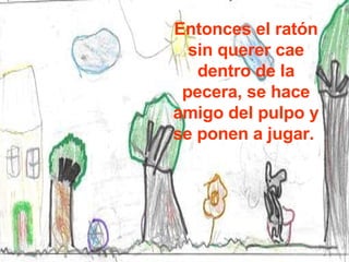 Entonces el ratón sin querer cae dentro de la pecera, se hace amigo del pulpo y se ponen a jugar.  