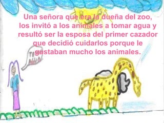 Una señora que era la dueña del zoo, los invitó a los animales a tomar agua y resultó ser la esposa del primer cazador que decidió cuidarlos porque le gustaban mucho los animales. 