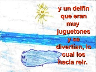 y un delfín que eran muy  juguetones y se divertían, lo cual los hacía reir.  
