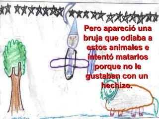 Pero apareció una bruja que odiaba a estos animales e intentó matarlos porque no le gustaban con un  hechizo.  
