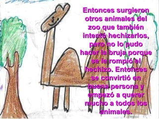 Entonces surgieron otros animales del zoo que también intentó hechizarlos, pero no lo pudo hacer la bruja porque se le rompió el hechizo. Entonces se convirtió en buena persona y empezó a querer mucho a todos los animales. 