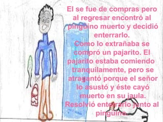 El se fue de compras pero  al regresar encontró al  pingüino muerto y decidió enterrarlo.  Como lo extrañaba se  compró un pajarito. El  pajarito estaba comiendo  tranquilamente, pero se atragantó porque el señor lo asustó y éste cayó muerto en su jaula. Resolvió enterrarlo junto al  pingüino.  