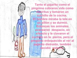 Tanto el pajarito como el pingüino cobraron vida como espíritus y tomaron un cuchillo de la cocina.  El hombre miraba la tele en un sillón y se durmió. Entonces los animales avanzaron  despacio, en silencio y le clavaron el cuchillo en la  pierna, pero el pingüino enloquecido al ver al pajarito distraído, también decidió  matarlo.  