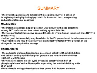 SUMMARY
•The synthetic pathway and subsequent biological activity of a series of
indolyl-isoquinolinyl/quinolinyl-pyrrole-2, 5-diones and the corresponding
carbazole analogs are described
•The maleimide analogs display potent in vitro activity with good selectivity
among PKC isoforms and less potent activity against D1-cdk4
•They are particularly less active against D1-cdk4 in vivo in human tumor cell lines HCT-116
and NCI-H460
•Lack of good in vivo activity may be related to the PK properties of this class compound
•PK properties and PKC-beta activity are dramatically effected by the position of the
nitrogen in the isoquinoline analogs
•The carbazole analogs described are potent and selective D1-cdk4 inhibitors
with cellular activity by inhibiting cell growth in the human tumor cell lines
HCT-116 and NCI-H460
•They display specific G1 cell cycle arrest and selective inhibition of
phosphorylation of serine 780 on pRb, supporting the in vitro inhibitory action
of D1-cdk4
•The carbazole analogs described are less potent PKC isoform inhibitors
MALEIMIDES
CARBAZOLES
 