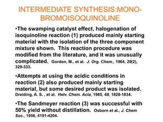INTERMEDIATE SYNTHESIS:MONO-
BROMOISOQUINOLINE
•The swamping catalyst effect, halogenation of
isoquinoline reaction (1) produced mainly starting
material with the isolation of the three component
mixture shown. This reaction procedure was
modified from the literature, and it was unusually
complicated. Gordon, M., et al. J. Org. Chem., 1964, 29(2),
329-333.
•Attempts at using the acidic conditions in
reaction (2) also produced mainly starting
material, but some desired product was isolated.
Dreiding, A. S. , et al. Helv. Chem. Acta, 1985, 68, 1828-1834.
•The Sandmeyer reaction (3) was successful with
50% yield without distillation. Osborn et al., J. Chem
Soc., 1956, 4191-4204.
 