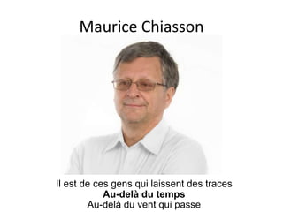Maurice Chiasson




Il est de ces gens qui laissent des traces
            Au-delà du temps
        Au-delà du vent qui passe
 