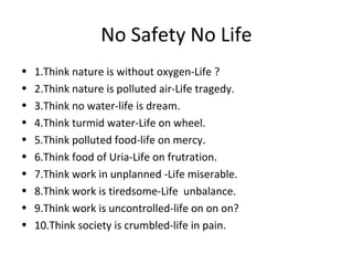 No Safety No Life
• 1.Think nature is without oxygen-Life ?
• 2.Think nature is polluted air-Life tragedy.
• 3.Think no water-life is dream.
• 4.Think turmid water-Life on wheel.
• 5.Think polluted food-life on mercy.
• 6.Think food of Uria-Life on frutration.
• 7.Think work in unplanned -Life miserable.
• 8.Think work is tiredsome-Life unbalance.
• 9.Think work is uncontrolled-life on on on?
• 10.Think society is crumbled-life in pain.
 
