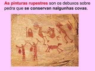 As pinturas rupestres son os debuxos sobre
pedra que se conservan nalgunhas covas.
 