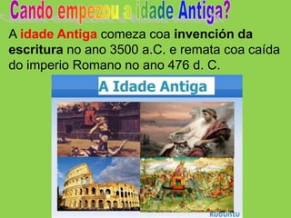 A idade Antiga comeza coa invención da
escritura no ano 3500 a.C. e remata coa caída
do imperio Romano no ano 476 d. C.
 
