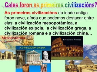 As primeiras civilizacións da idade antiga
foron nove, aínda que podemos destacar entre
elas: a civilización mesopotámica, a
civilización exipcia, a civilización grega, a
civilización romana e a civilización china…
 