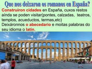 Construíron cidades en España, cuxos restos
aínda se poden visitar(pontes, calzadas, teatros,
templos, acueductos, termas,etc)
Deixáronnos o abecedario e moitas palabras do
seu idioma o latín.
 