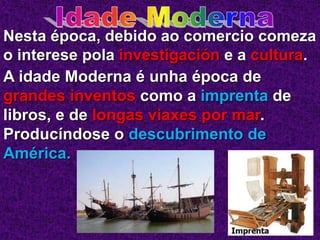 Nesta época, debido ao comercio comeza
o interese pola investigación e a cultura.
A idade Moderna é unha época de
grandes inventos como a imprenta de
libros, e de longas viaxes por mar.
Producíndose o descubrimento de
América.
 