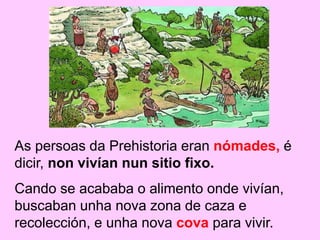 As persoas da Prehistoria eran nómades, é
dicir, non vivían nun sitio fixo.
Cando se acababa o alimento onde vivían,
buscaban unha nova zona de caza e
recolección, e unha nova cova para vivir.
 