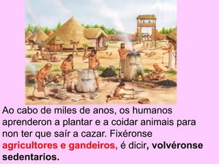 Ao cabo de miles de anos, os humanos
aprenderon a plantar e a coidar animais para
non ter que saír a cazar. Fixéronse
agricultores e gandeiros, é dicir, volvéronse
sedentarios.
 