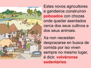 Estes novos agricultores
e gandeiros construíron
poboados con chozas
onde quedar asentados
cerca dos seus cultivos e
dos seus animais.
Xa non necesitan
desprazarse en busca de
comida por iso viven
sempre no mesmo lugar,
é dicir, volvéronse
sedentarios
 
