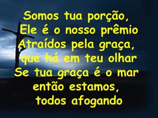 Somos tua porção,  Ele é o nosso prêmio Atraídos pela graça,  que há em teu olhar Se tua graça é o mar  então estamos,  todos afogando 