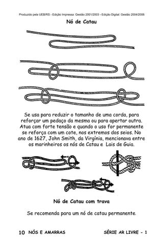 10 SÉRIE AR LIVRE - 1NÓS E AMARRAS
Produzido pela UEB/RS - Edição Impressa: Gestão 2001/2003 - Edição Digital: Gestão 2004/2006
Nó de Catau
Se usa para reduzir o tamanho de uma corda, para
reforçar um pedaço da mesma ou para apertar outra.
Atua com forte tensão e quando o uso for permanente
se reforça com um cote, nos extremos dos seios. No
ano de 1627, John Smith, da Virgínia, mencionava entre
os marinheiros os nós de Catau e Lais de Guia.
Nó de Catau com trava
Se recomenda para um nó de catau permanente.
 