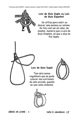 17SÉRIE AR LIVRE - 1 NÓS E AMARRAS
Produzido pela UEB/RS - Edição Impressa: Gestão 2001/2003 - Edição Digital: Gestão 2004/2006
Lais de Guia Duplo ou Lais
de Guia Espanhol
Se utiliza para subir ou
descer uma pessoa ou volume.
Se faz com um só cabo, da
mesma maneira que o Lais de
Guia Simples, só que a alça se
faz dupla.
Lais de Guia Duplo
Tem dois senos
reguláveis que se pode
colocar nos extremos
de uma escada, quando
se usa como andaime.
 